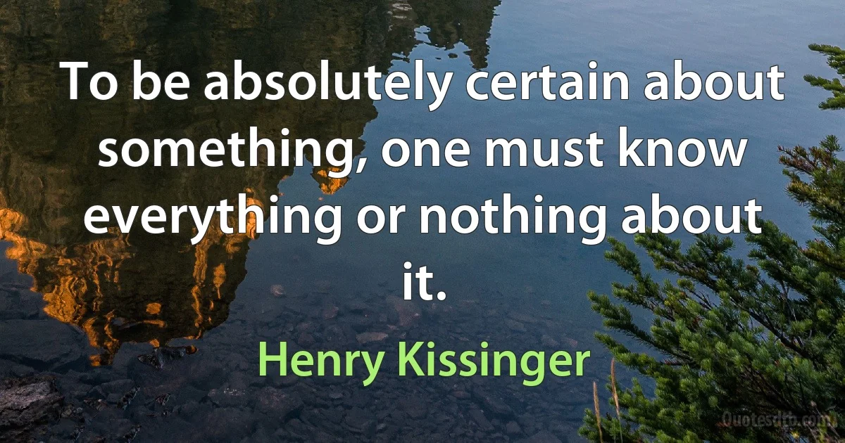 To be absolutely certain about something, one must know everything or nothing about it. (Henry Kissinger)