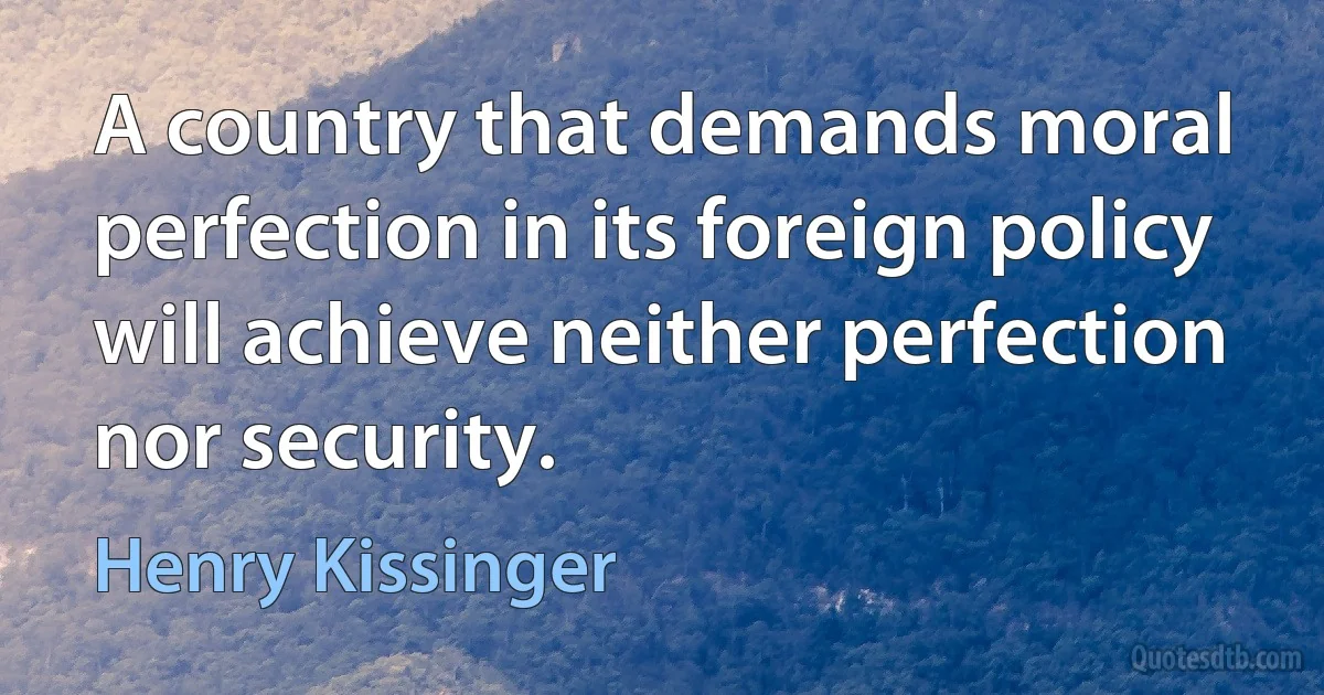 A country that demands moral perfection in its foreign policy will achieve neither perfection nor security. (Henry Kissinger)