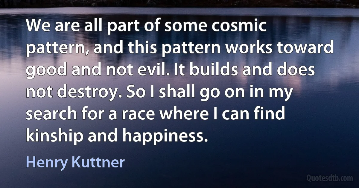 We are all part of some cosmic pattern, and this pattern works toward good and not evil. It builds and does not destroy. So I shall go on in my search for a race where I can find kinship and happiness. (Henry Kuttner)