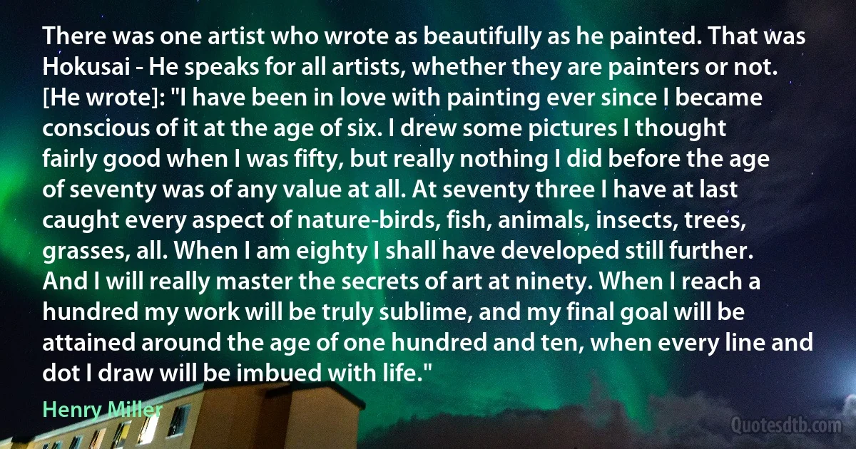 There was one artist who wrote as beautifully as he painted. That was Hokusai - He speaks for all artists, whether they are painters or not. [He wrote]: "I have been in love with painting ever since I became conscious of it at the age of six. I drew some pictures I thought fairly good when I was fifty, but really nothing I did before the age of seventy was of any value at all. At seventy three I have at last caught every aspect of nature-birds, fish, animals, insects, trees, grasses, all. When I am eighty I shall have developed still further. And I will really master the secrets of art at ninety. When I reach a hundred my work will be truly sublime, and my final goal will be attained around the age of one hundred and ten, when every line and dot I draw will be imbued with life." (Henry Miller)