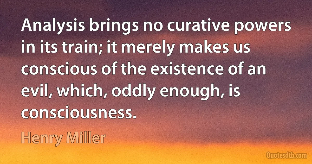 Analysis brings no curative powers in its train; it merely makes us conscious of the existence of an evil, which, oddly enough, is consciousness. (Henry Miller)