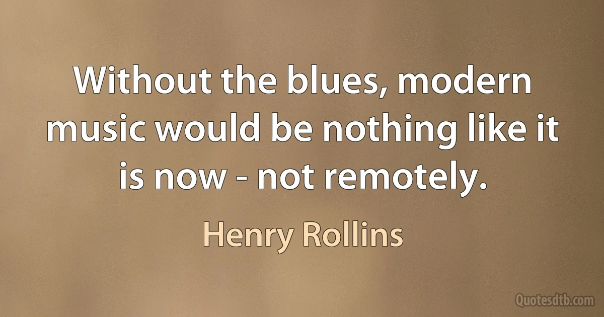 Without the blues, modern music would be nothing like it is now - not remotely. (Henry Rollins)