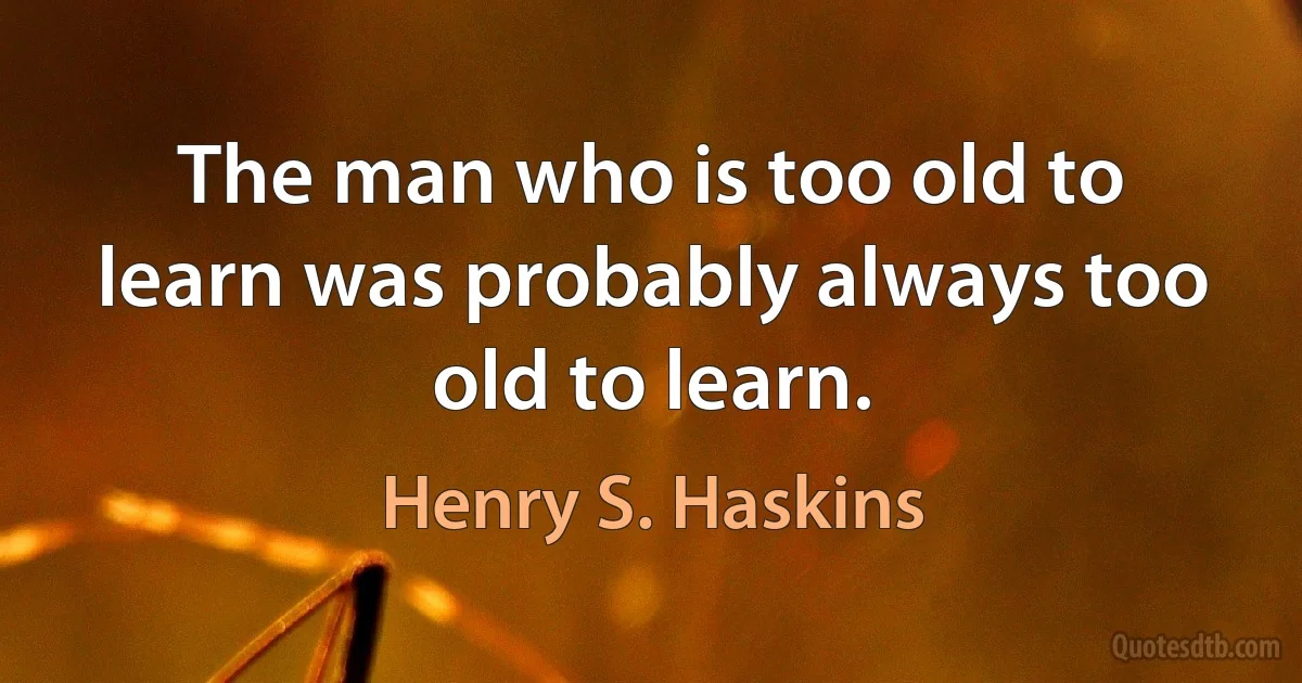 The man who is too old to learn was probably always too old to learn. (Henry S. Haskins)