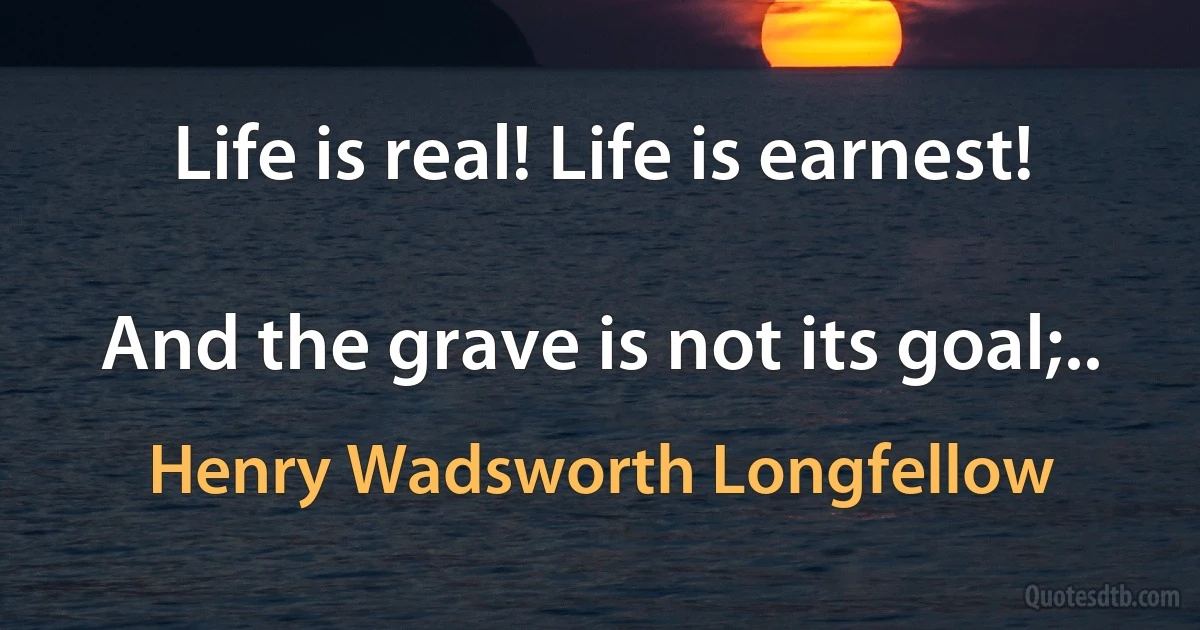 Life is real! Life is earnest!

And the grave is not its goal;.. (Henry Wadsworth Longfellow)