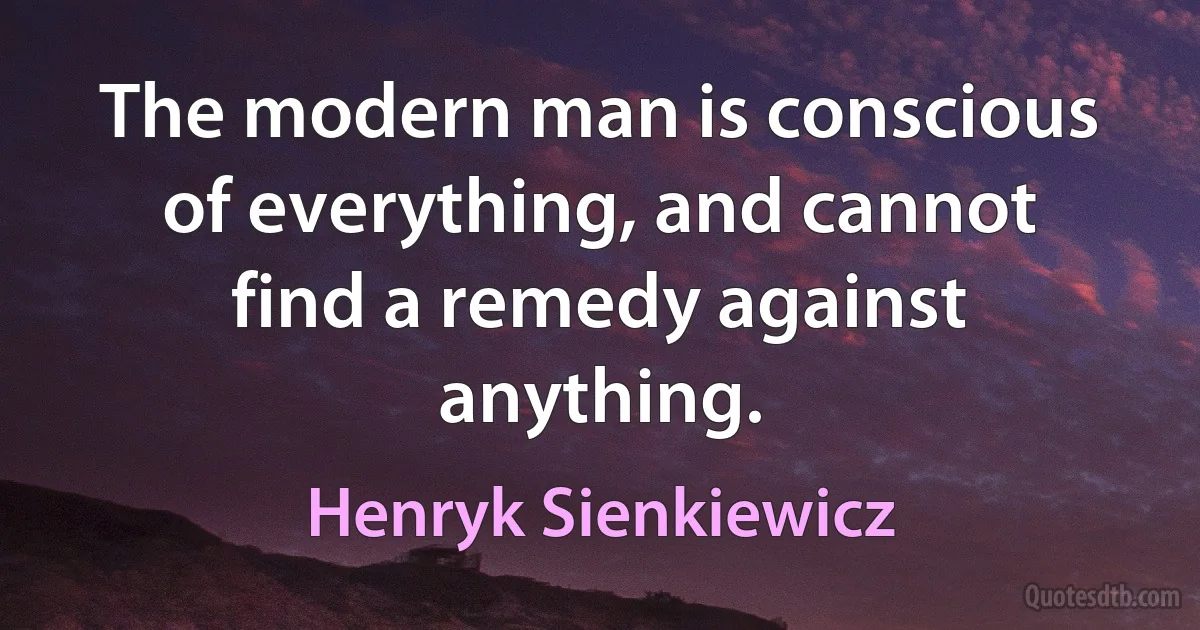 The modern man is conscious of everything, and cannot find a remedy against anything. (Henryk Sienkiewicz)