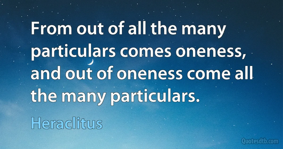 From out of all the many particulars comes oneness, and out of oneness come all the many particulars. (Heraclitus)