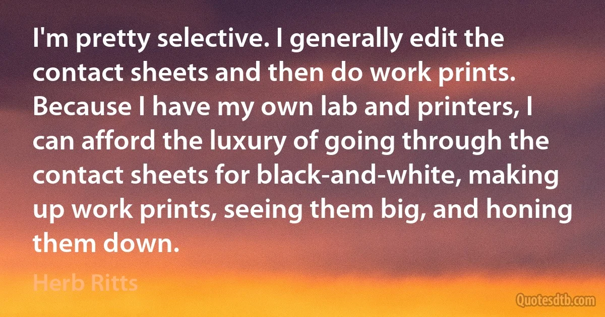 I'm pretty selective. I generally edit the contact sheets and then do work prints. Because I have my own lab and printers, I can afford the luxury of going through the contact sheets for black-and-white, making up work prints, seeing them big, and honing them down. (Herb Ritts)