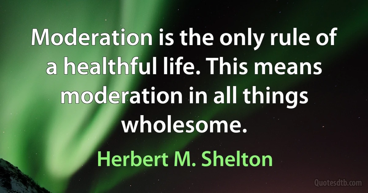 Moderation is the only rule of a healthful life. This means moderation in all things wholesome. (Herbert M. Shelton)