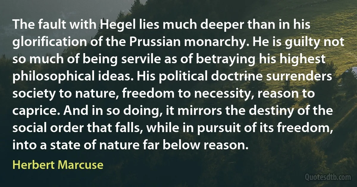 The fault with Hegel lies much deeper than in his glorification of the Prussian monarchy. He is guilty not so much of being servile as of betraying his highest philosophical ideas. His political doctrine surrenders society to nature, freedom to necessity, reason to caprice. And in so doing, it mirrors the destiny of the social order that falls, while in pursuit of its freedom, into a state of nature far below reason. (Herbert Marcuse)