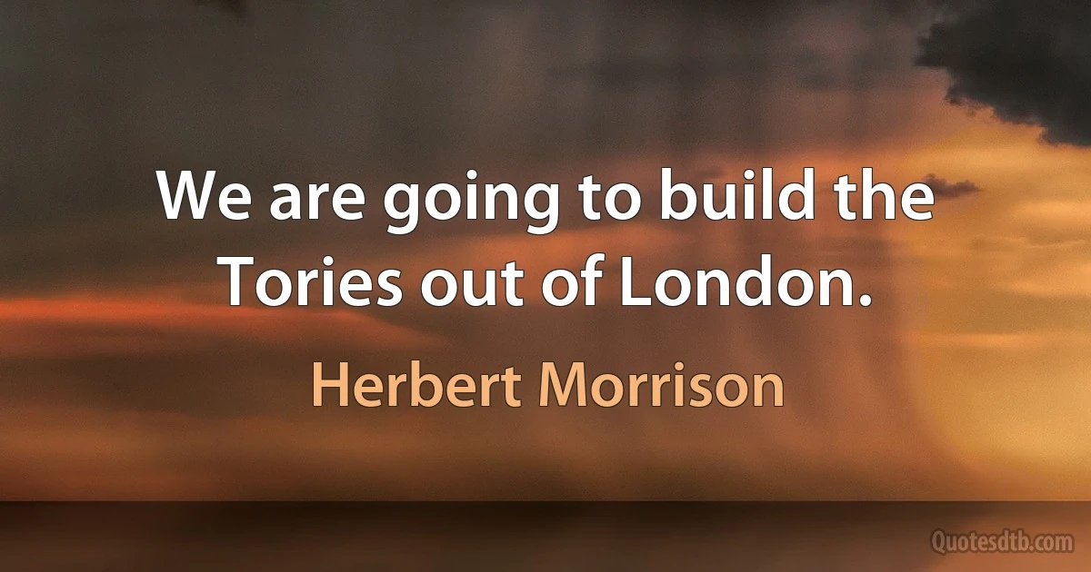 We are going to build the Tories out of London. (Herbert Morrison)