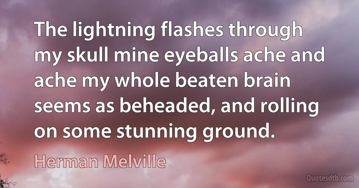 The lightning flashes through my skull mine eyeballs ache and ache my whole beaten brain seems as beheaded, and rolling on some stunning ground. (Herman Melville)