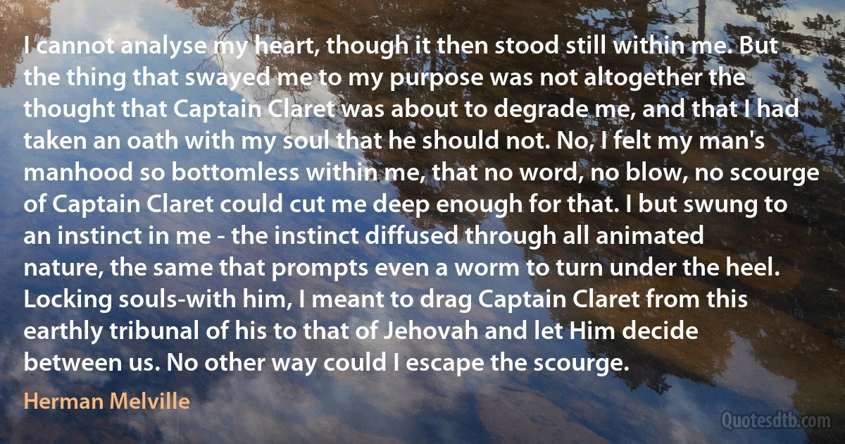 I cannot analyse my heart, though it then stood still within me. But the thing that swayed me to my purpose was not altogether the thought that Captain Claret was about to degrade me, and that I had taken an oath with my soul that he should not. No, I felt my man's manhood so bottomless within me, that no word, no blow, no scourge of Captain Claret could cut me deep enough for that. I but swung to an instinct in me - the instinct diffused through all animated nature, the same that prompts even a worm to turn under the heel. Locking souls-with him, I meant to drag Captain Claret from this earthly tribunal of his to that of Jehovah and let Him decide between us. No other way could I escape the scourge. (Herman Melville)