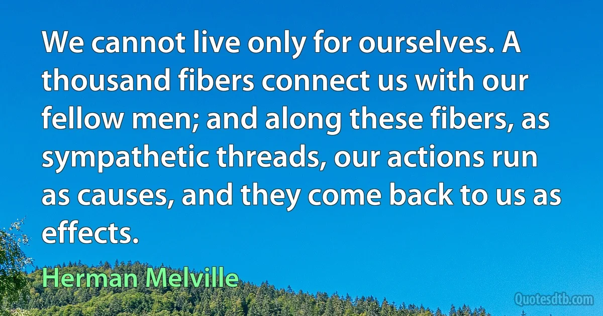 We cannot live only for ourselves. A thousand fibers connect us with our fellow men; and along these fibers, as sympathetic threads, our actions run as causes, and they come back to us as effects. (Herman Melville)