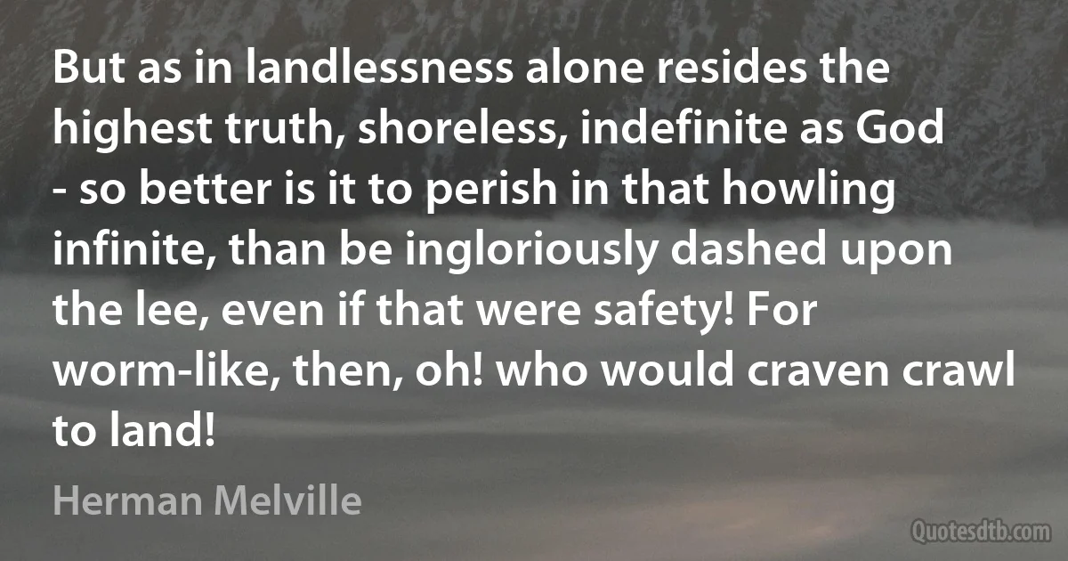 But as in landlessness alone resides the highest truth, shoreless, indefinite as God - so better is it to perish in that howling infinite, than be ingloriously dashed upon the lee, even if that were safety! For worm-like, then, oh! who would craven crawl to land! (Herman Melville)