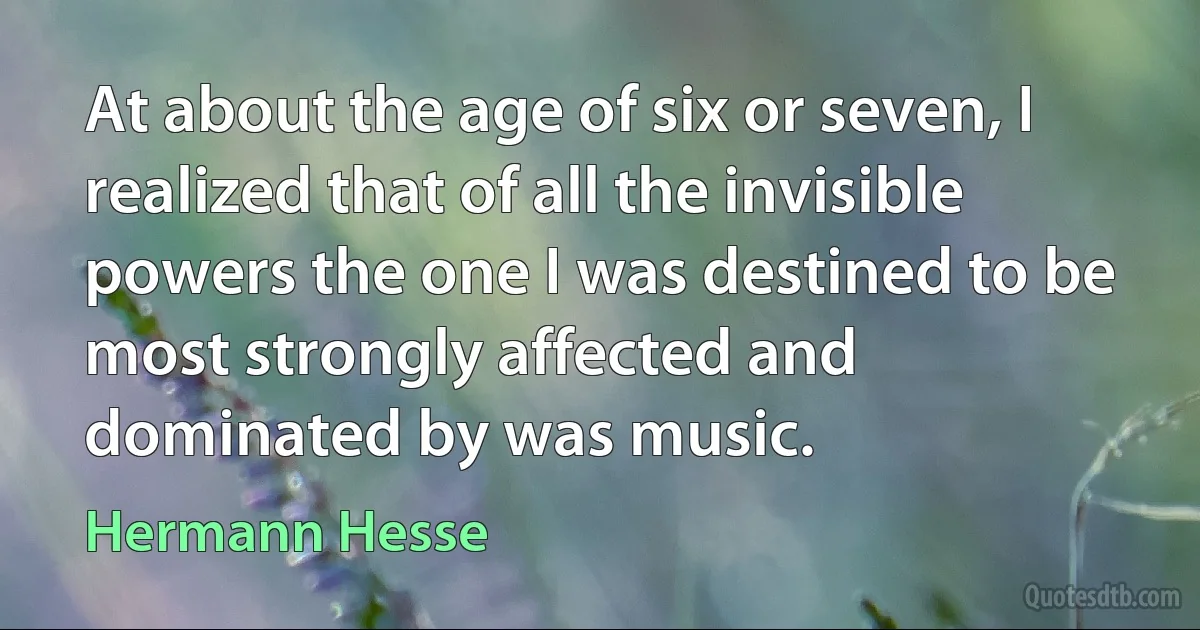 At about the age of six or seven, I realized that of all the invisible powers the one I was destined to be most strongly affected and dominated by was music. (Hermann Hesse)