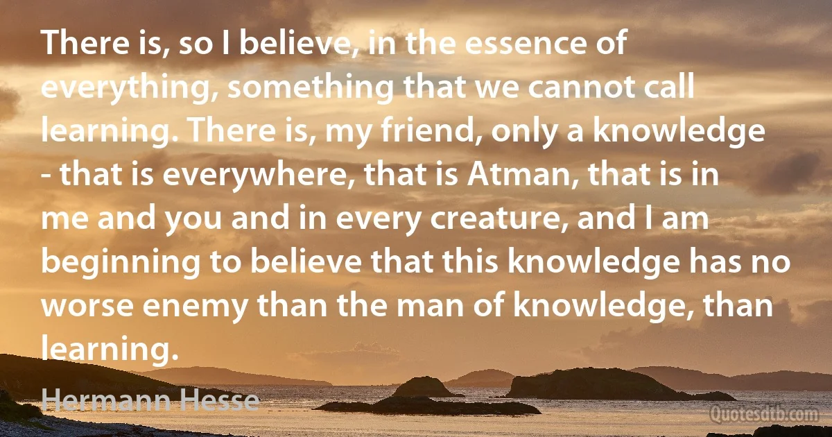 There is, so I believe, in the essence of everything, something that we cannot call learning. There is, my friend, only a knowledge - that is everywhere, that is Atman, that is in me and you and in every creature, and I am beginning to believe that this knowledge has no worse enemy than the man of knowledge, than learning. (Hermann Hesse)