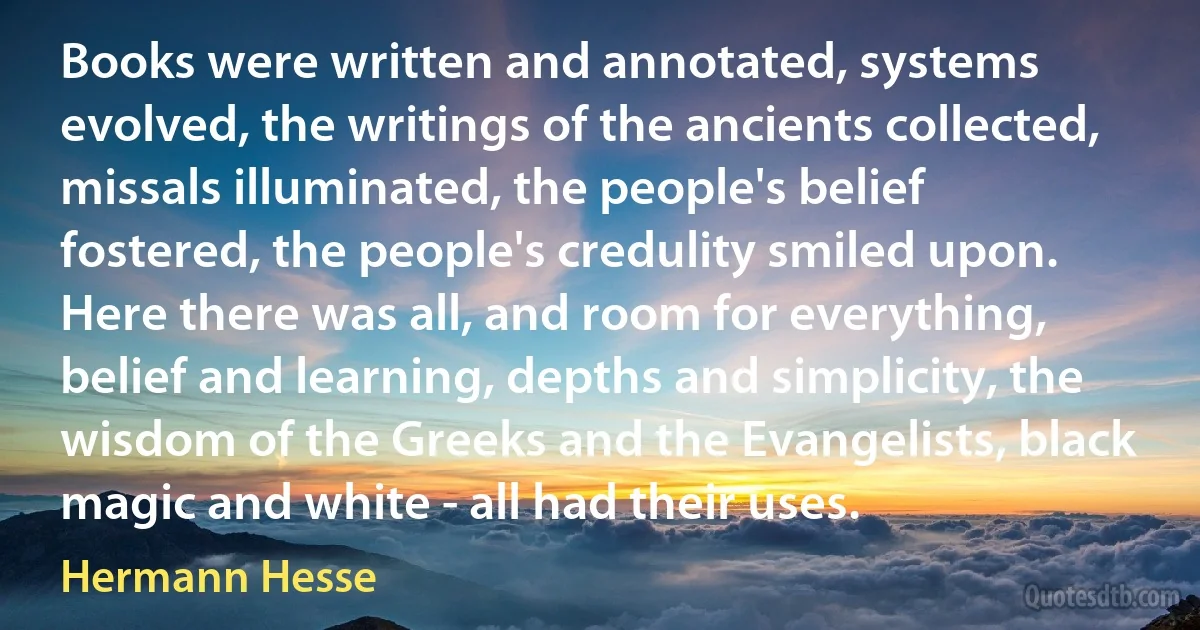 Books were written and annotated, systems evolved, the writings of the ancients collected, missals illuminated, the people's belief fostered, the people's credulity smiled upon. Here there was all, and room for everything, belief and learning, depths and simplicity, the wisdom of the Greeks and the Evangelists, black magic and white - all had their uses. (Hermann Hesse)