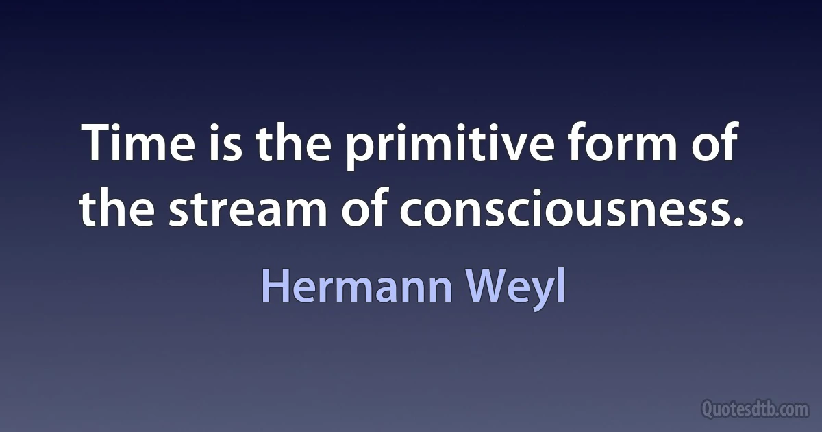 Time is the primitive form of the stream of consciousness. (Hermann Weyl)