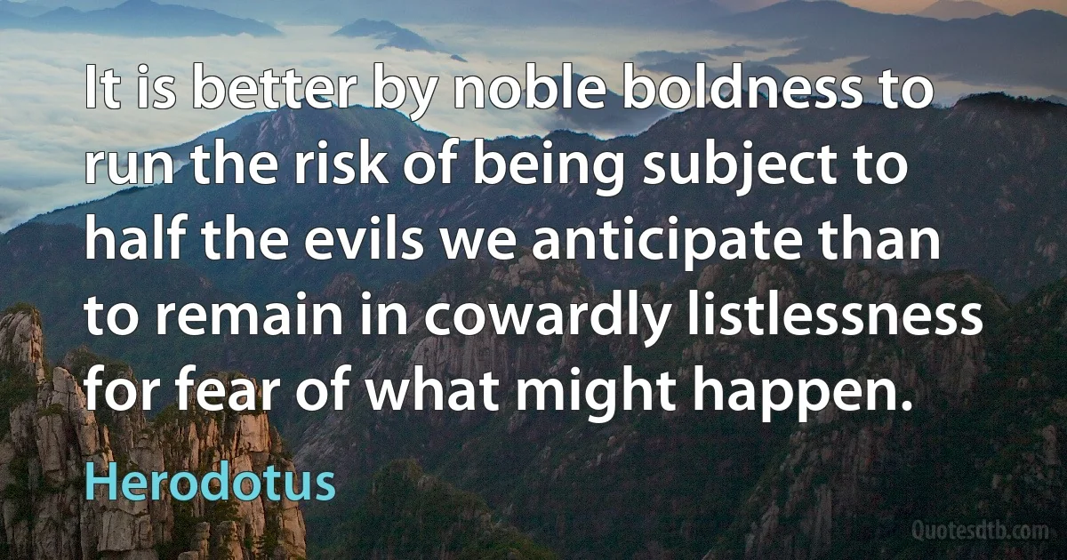 It is better by noble boldness to run the risk of being subject to half the evils we anticipate than to remain in cowardly listlessness for fear of what might happen. (Herodotus)