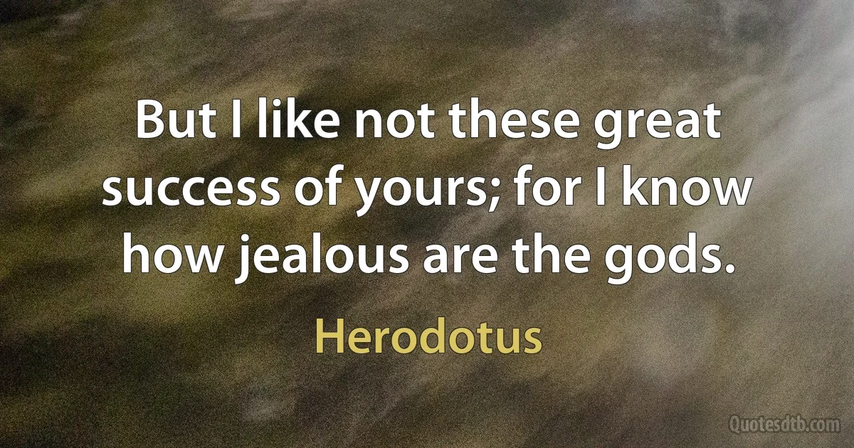 But I like not these great success of yours; for I know how jealous are the gods. (Herodotus)