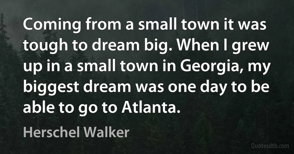 Coming from a small town it was tough to dream big. When I grew up in a small town in Georgia, my biggest dream was one day to be able to go to Atlanta. (Herschel Walker)