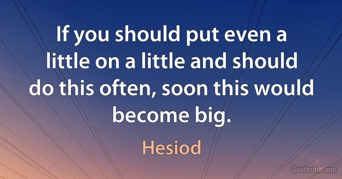 If you should put even a little on a little and should do this often, soon this would become big. (Hesiod)