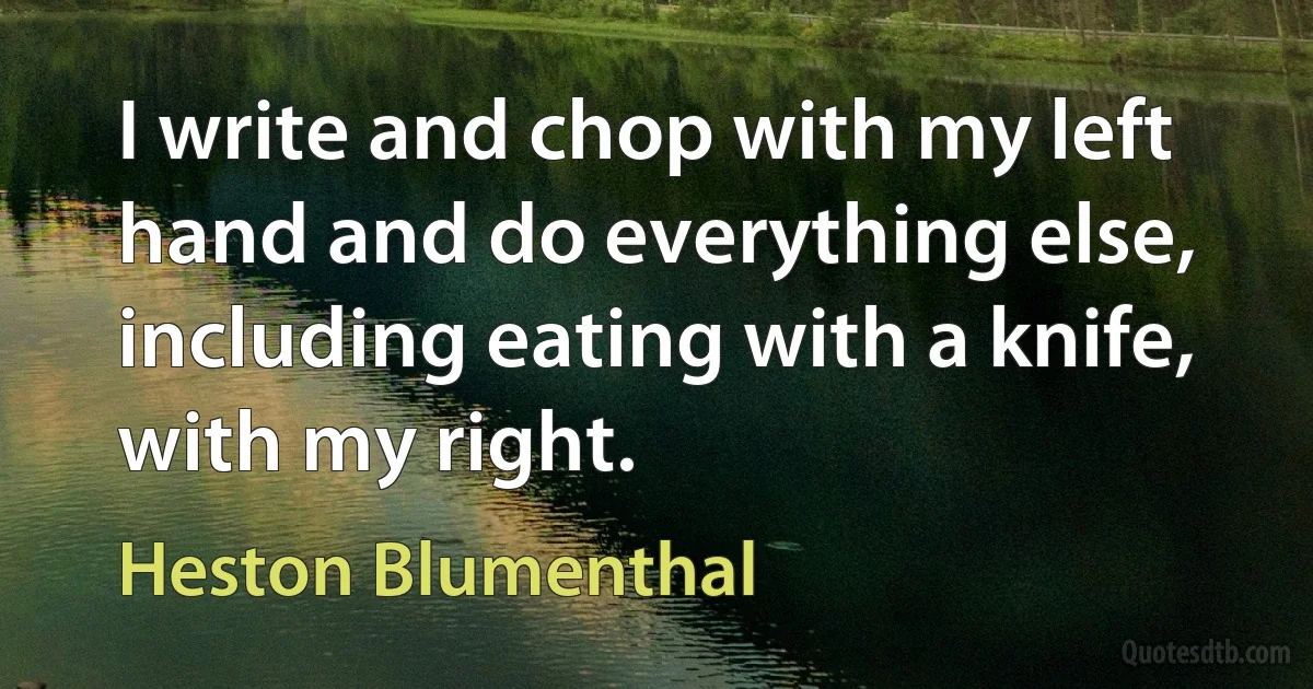 I write and chop with my left hand and do everything else, including eating with a knife, with my right. (Heston Blumenthal)