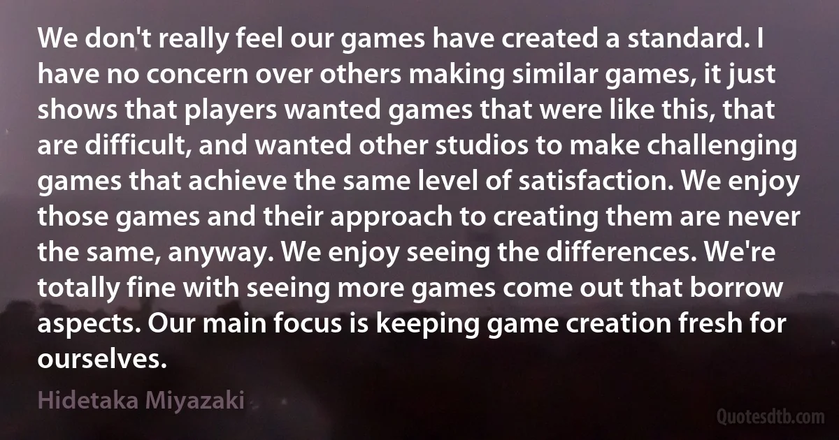 We don't really feel our games have created a standard. I have no concern over others making similar games, it just shows that players wanted games that were like this, that are difficult, and wanted other studios to make challenging games that achieve the same level of satisfaction. We enjoy those games and their approach to creating them are never the same, anyway. We enjoy seeing the differences. We're totally fine with seeing more games come out that borrow aspects. Our main focus is keeping game creation fresh for ourselves. (Hidetaka Miyazaki)