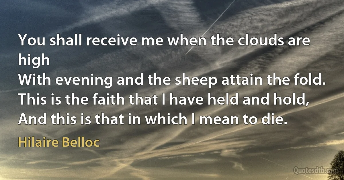 You shall receive me when the clouds are high
With evening and the sheep attain the fold.
This is the faith that I have held and hold,
And this is that in which I mean to die. (Hilaire Belloc)