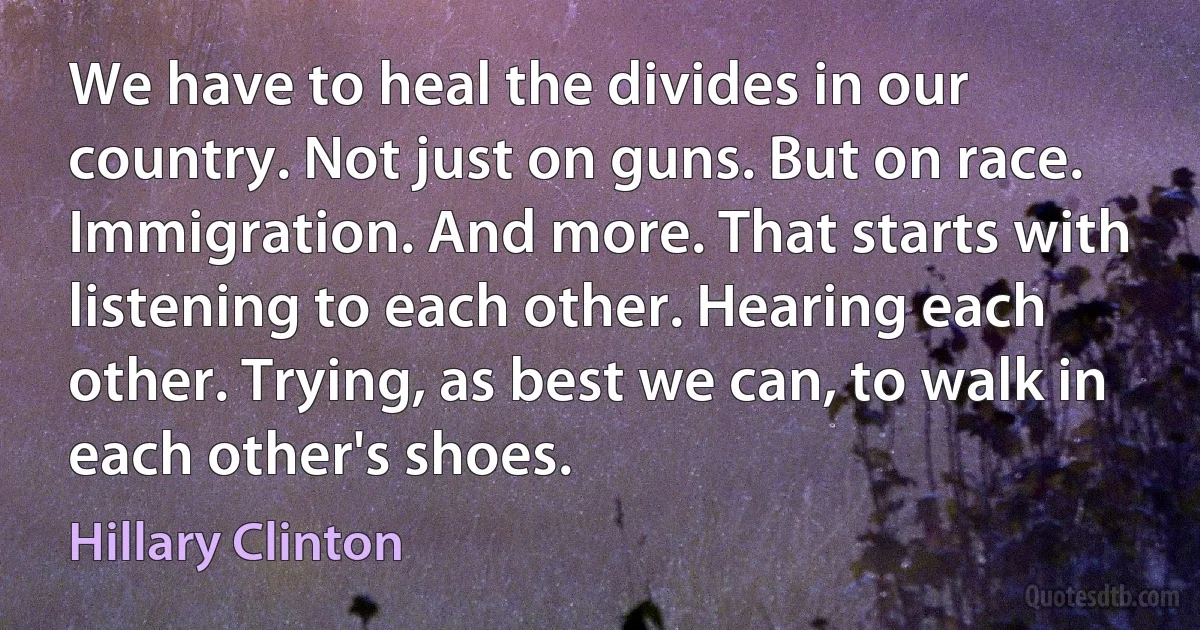 We have to heal the divides in our country. Not just on guns. But on race. Immigration. And more. That starts with listening to each other. Hearing each other. Trying, as best we can, to walk in each other's shoes. (Hillary Clinton)