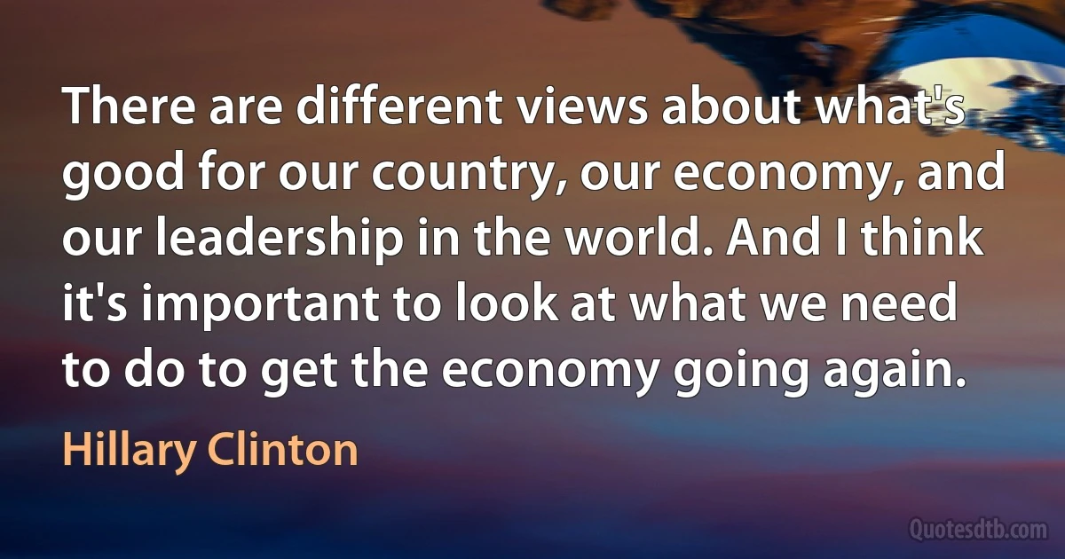 There are different views about what's good for our country, our economy, and our leadership in the world. And I think it's important to look at what we need to do to get the economy going again. (Hillary Clinton)