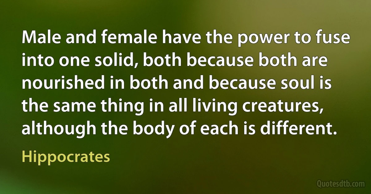 Male and female have the power to fuse into one solid, both because both are nourished in both and because soul is the same thing in all living creatures, although the body of each is different. (Hippocrates)