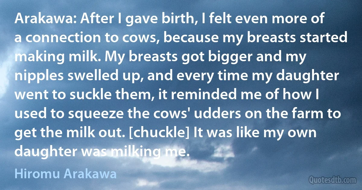 Arakawa: After I gave birth, I felt even more of a connection to cows, because my breasts started making milk. My breasts got bigger and my nipples swelled up, and every time my daughter went to suckle them, it reminded me of how I used to squeeze the cows' udders on the farm to get the milk out. [chuckle] It was like my own daughter was milking me. (Hiromu Arakawa)