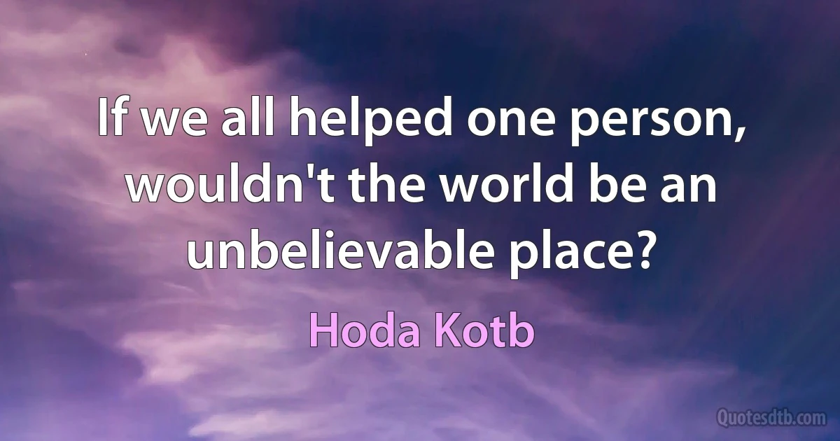 If we all helped one person, wouldn't the world be an unbelievable place? (Hoda Kotb)