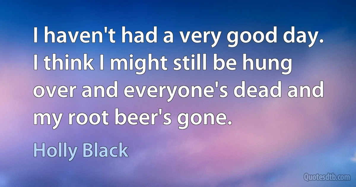 I haven't had a very good day. I think I might still be hung over and everyone's dead and my root beer's gone. (Holly Black)