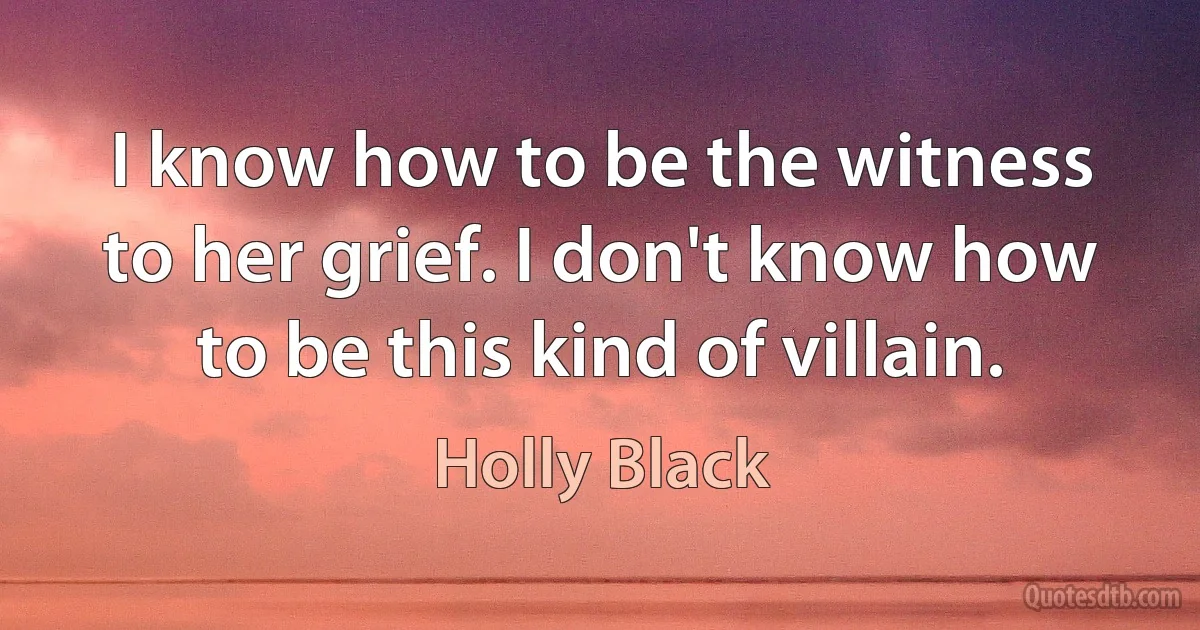 I know how to be the witness to her grief. I don't know how to be this kind of villain. (Holly Black)