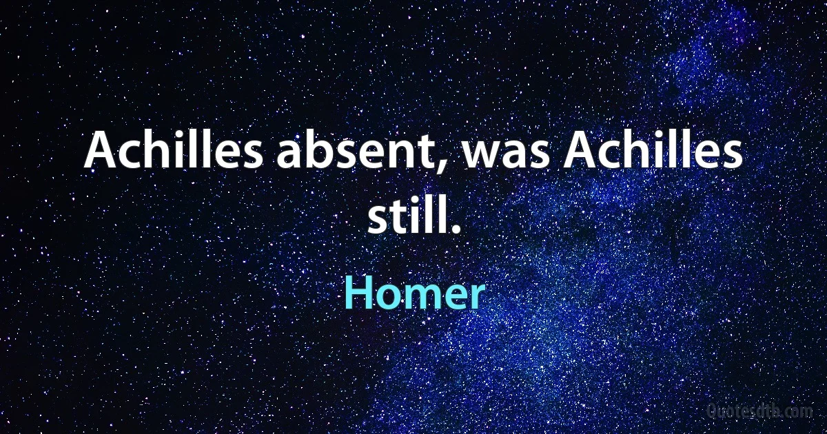 Achilles absent, was Achilles still. (Homer)