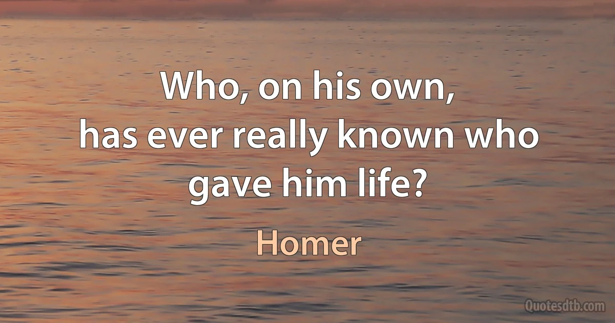 Who, on his own,
has ever really known who gave him life? (Homer)