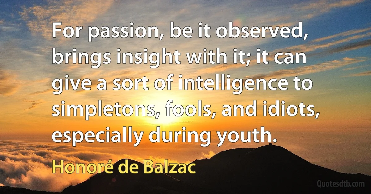 For passion, be it observed, brings insight with it; it can give a sort of intelligence to simpletons, fools, and idiots, especially during youth. (Honoré de Balzac)