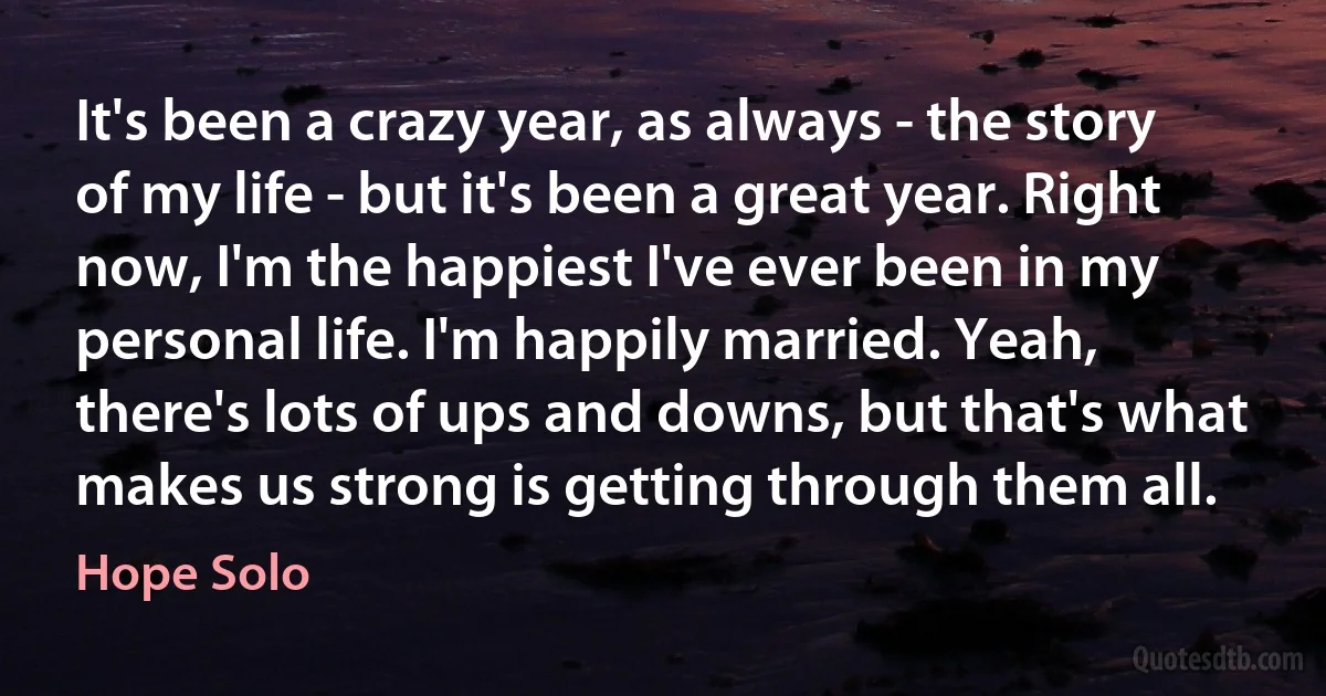 It's been a crazy year, as always - the story of my life - but it's been a great year. Right now, I'm the happiest I've ever been in my personal life. I'm happily married. Yeah, there's lots of ups and downs, but that's what makes us strong is getting through them all. (Hope Solo)