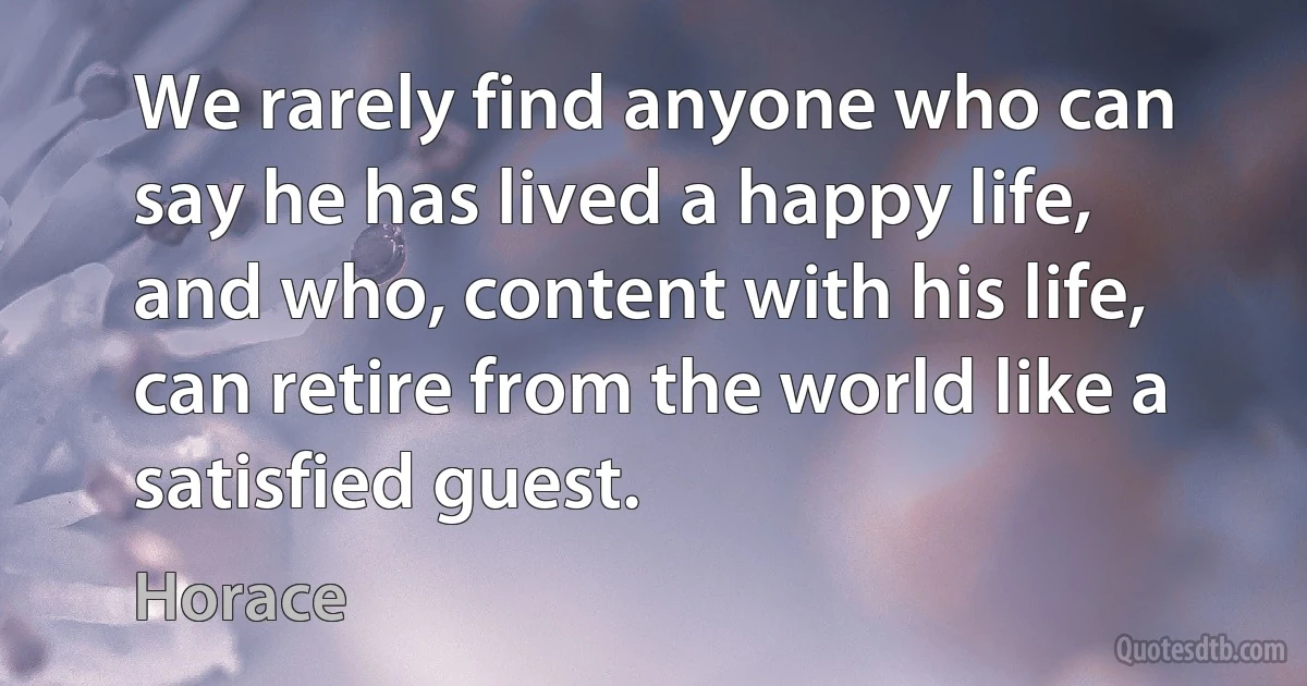 We rarely find anyone who can say he has lived a happy life, and who, content with his life, can retire from the world like a satisfied guest. (Horace)