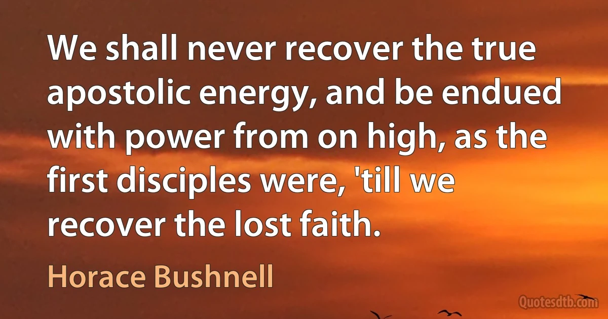 We shall never recover the true apostolic energy, and be endued with power from on high, as the first disciples were, 'till we recover the lost faith. (Horace Bushnell)