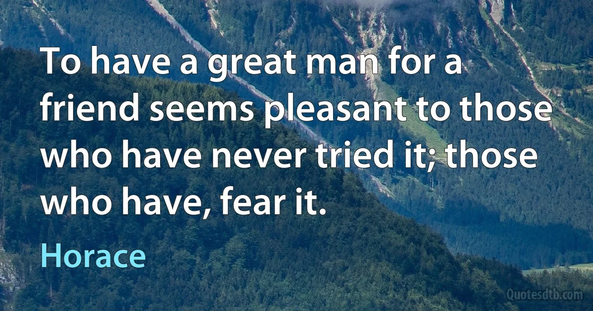 To have a great man for a friend seems pleasant to those who have never tried it; those who have, fear it. (Horace)