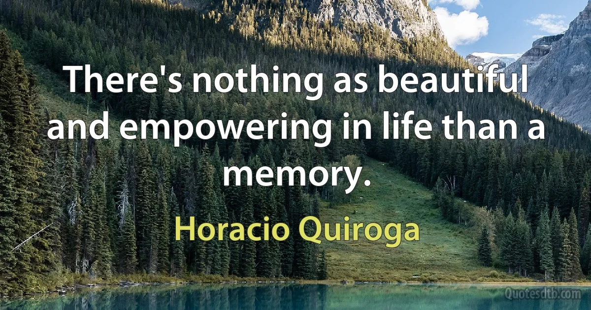 There's nothing as beautiful and empowering in life than a memory. (Horacio Quiroga)