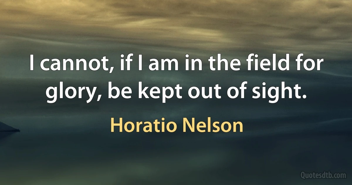 I cannot, if I am in the field for glory, be kept out of sight. (Horatio Nelson)