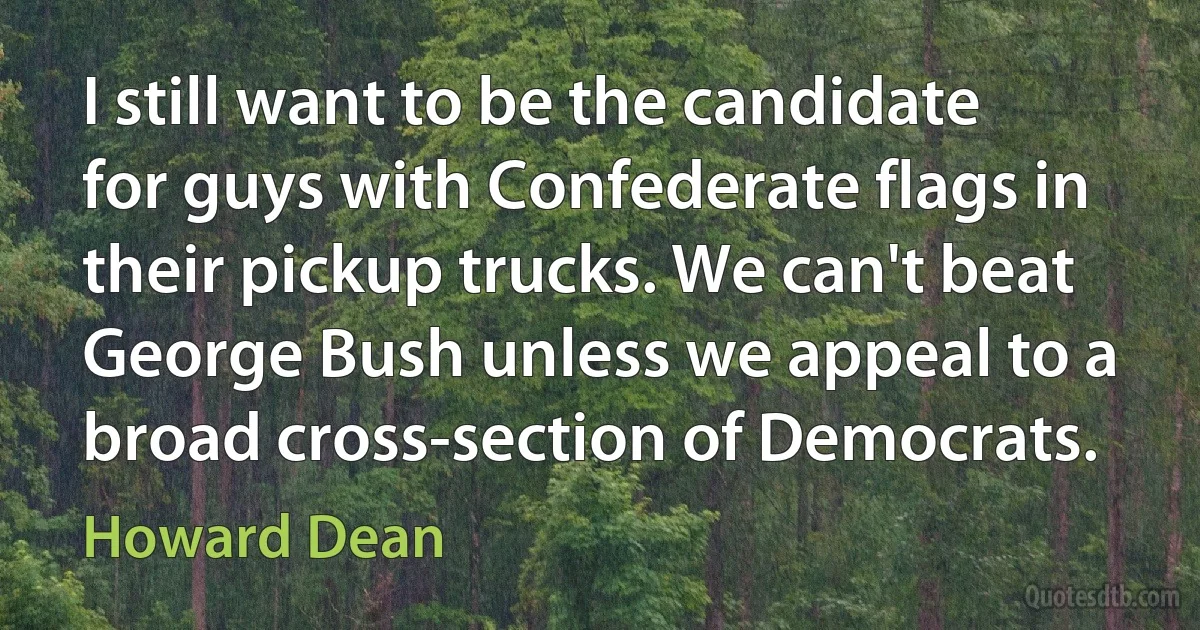 I still want to be the candidate for guys with Confederate flags in their pickup trucks. We can't beat George Bush unless we appeal to a broad cross-section of Democrats. (Howard Dean)