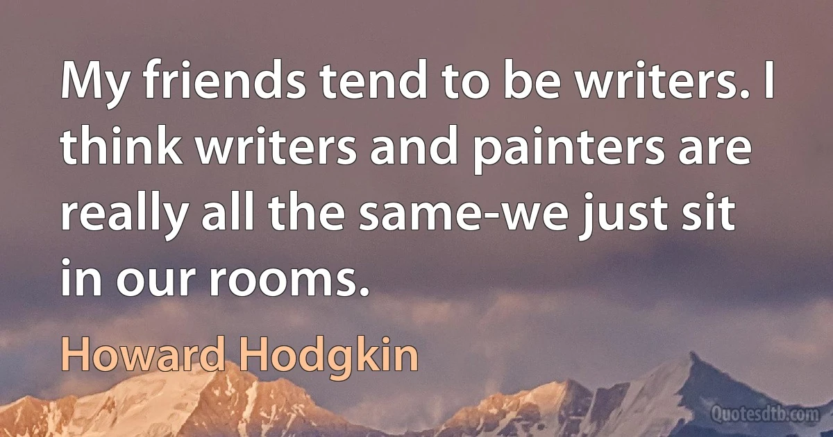 My friends tend to be writers. I think writers and painters are really all the same-we just sit in our rooms. (Howard Hodgkin)