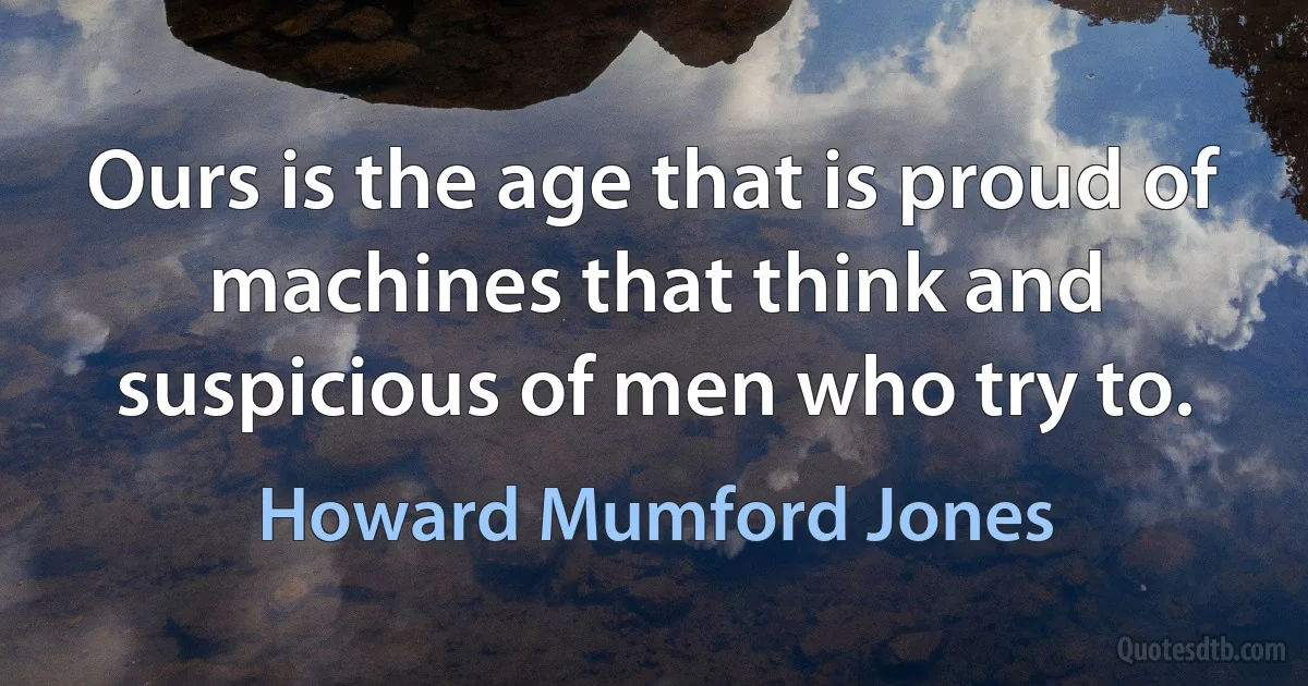 Ours is the age that is proud of machines that think and suspicious of men who try to. (Howard Mumford Jones)