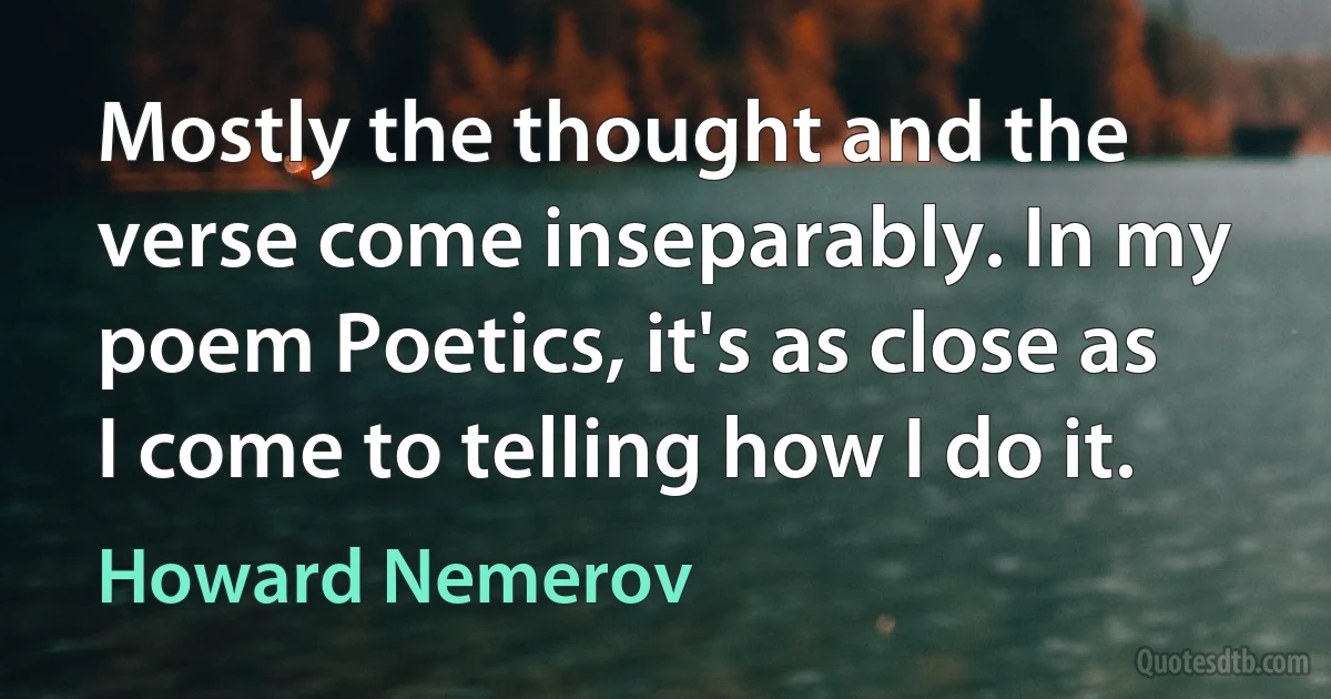 Mostly the thought and the verse come inseparably. In my poem Poetics, it's as close as I come to telling how I do it. (Howard Nemerov)