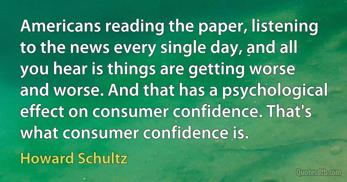 Americans reading the paper, listening to the news every single day, and all you hear is things are getting worse and worse. And that has a psychological effect on consumer confidence. That's what consumer confidence is. (Howard Schultz)